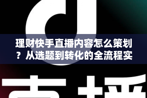 理财快手直播内容怎么策划？从选题到转化的全流程实战指南