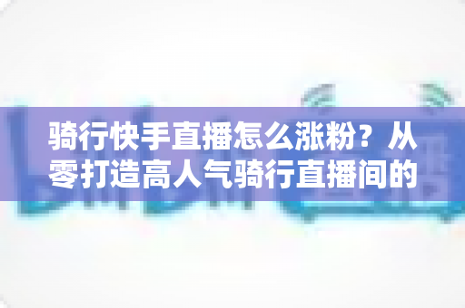 骑行快手直播怎么涨粉?从零打造高人气骑行直播间的实战指南 骑行快手直播怎么涨粉?从零打造高人气骑行直播间的实战指南