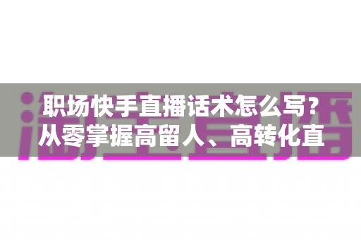 职场快手直播话术怎么写?从零掌握高留人、高转化直播脚本的实战指南 职场快手直播话术怎么写?从零掌握高留人、高转化直播脚本的实战指南