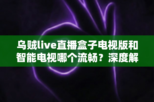 乌贼live直播盒子电视版和智能电视哪个流畅?深度解析大屏直播观影的流畅度差异与选购全攻略 乌贼live直播盒子电视版和智能电视哪个流畅?深度解析大屏直播观影的流畅度差异与选购全攻略