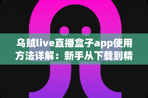 乌贼live直播盒子app使用方法详解：新手从下载到精通的一站式实用教程