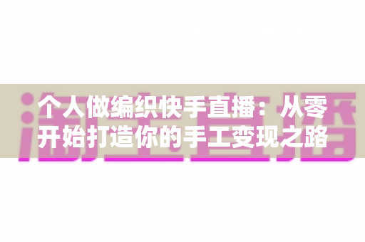 个人做编织快手直播:从零开始打造你的手工变现之路 个人做编织快手直播:从零开始打造你的手工变现之路