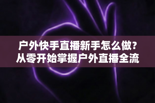 户外快手直播新手怎么做?从零开始掌握户外直播全流程实用指南 户外快手直播新手怎么做?从零开始掌握户外直播全流程实用指南