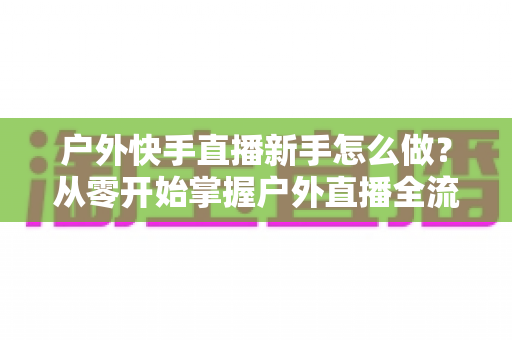 户外快手直播新手怎么做?从零开始掌握户外直播全流程实用指南 户外快手直播新手怎么做?从零开始掌握户外直播全流程实用指南