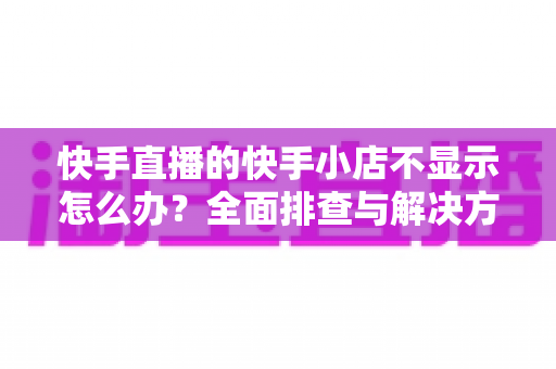 快手直播的快手小店不显示怎么办?全面排查与解决方案指南 快手直播的快手小店不显示怎么办?全面排查与解决方案指南