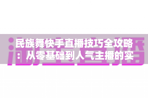 民族舞快手直播技巧全攻略：从零基础到人气主播的实战秘籍