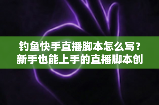 钓鱼快手直播脚本怎么写?新手也能上手的直播脚本创作全攻略 钓鱼快手直播脚本怎么写?新手也能上手的直播脚本创作全攻略