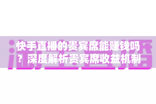 快手直播的贵宾席能赚钱吗？深度解析贵宾席收益机制与实用变现攻略