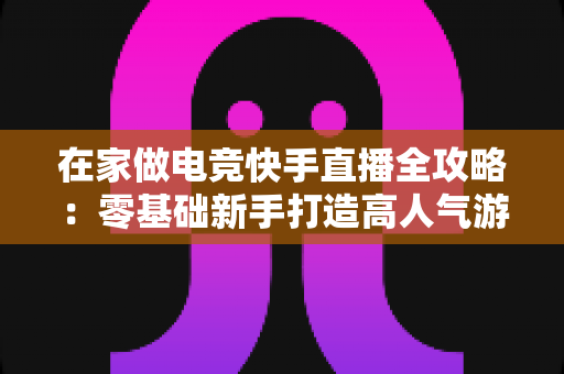 在家做电竞快手直播全攻略：零基础新手打造高人气游戏直播间的实战指南