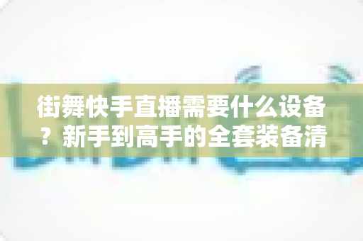 街舞快手直播需要什么设备？新手到高手的全套装备清单与避坑指南