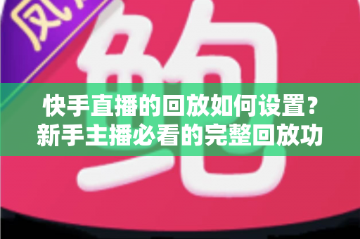 快手直播的回放如何设置？新手主播必看的完整回放功能开启与使用教程