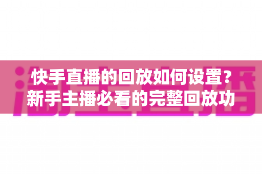 快手直播的回放如何设置？新手主播必看的完整回放功能开启与使用教程