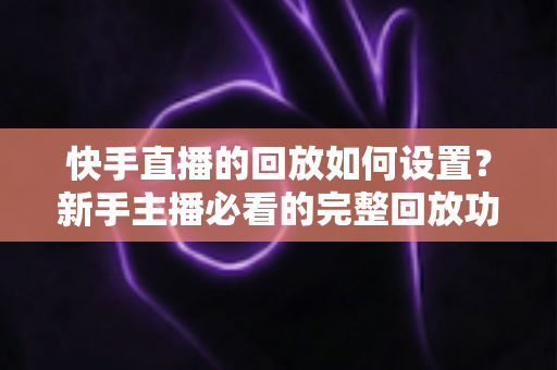 快手直播的回放如何设置？新手主播必看的完整回放功能开启与使用教程