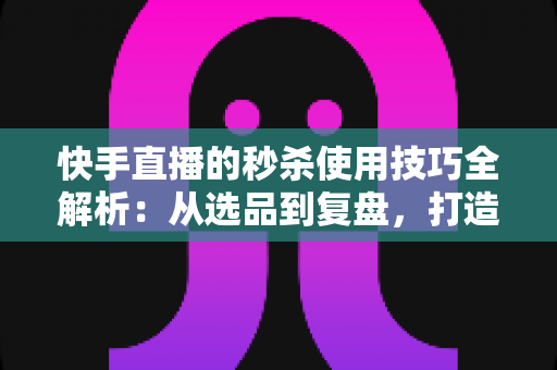 快手直播的秒杀使用技巧全解析：从选品到复盘，打造高转化直播间的实战指南