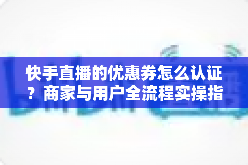 快手直播的优惠券怎么认证?商家与用户全流程实操指南,轻松玩转直播带货营销 快手直播的优惠券怎么认证?商家与用户全流程实操指南,轻松玩转直播带货营销