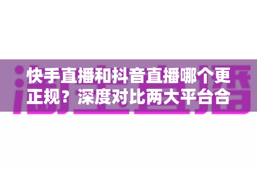 快手直播和抖音直播哪个更正规?深度对比两大平台合规性全解析 快手直播和抖音直播哪个更正规?深度对比两大平台合规性全解析