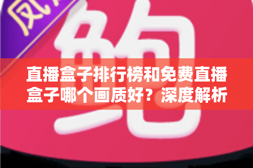 直播盒子排行榜和免费直播盒子哪个画质好？深度解析助你锁定高清流畅观影体验