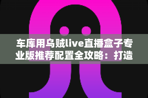 车库用乌贼live直播盒子专业版推荐配置全攻略:打造高清稳定车库直播间的终极方案 车库用乌贼live直播盒子专业版推荐配置全攻略:打造高清稳定车库直播间的终极方案