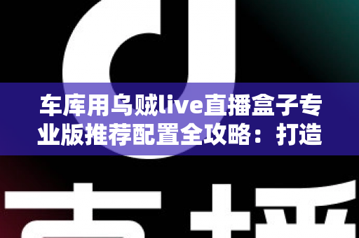 车库用乌贼live直播盒子专业版推荐配置全攻略:打造高清稳定车库直播间的终极方案 车库用乌贼live直播盒子专业版推荐配置全攻略:打造高清稳定车库直播间的终极方案