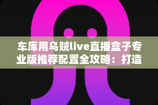 车库用乌贼live直播盒子专业版推荐配置全攻略：打造高清稳定车库直播间的终极方案
