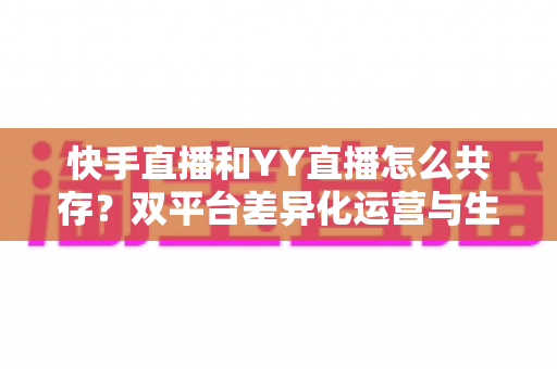 快手直播和YY直播怎么共存?双平台差异化运营与生态融合深度解析 快手直播和YY直播怎么共存?双平台差异化运营与生态融合深度解析