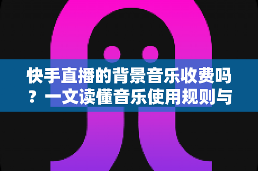快手直播的背景音乐收费吗？一文读懂音乐使用规则与版权知识