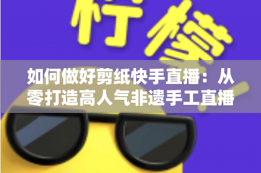 如何做好剪纸快手直播:从零打造高人气非遗手工直播间的实战全攻略 如何做好剪纸快手直播:从零打造高人气非遗手工直播间的实战全攻略