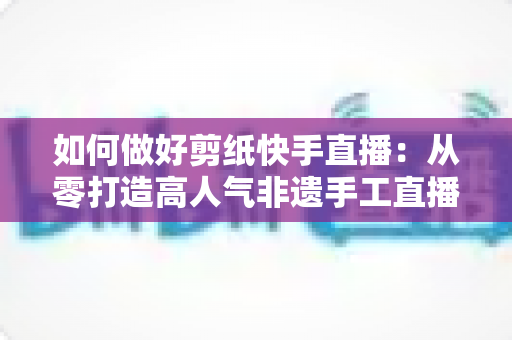 如何做好剪纸快手直播:从零打造高人气非遗手工直播间的实战全攻略 如何做好剪纸快手直播:从零打造高人气非遗手工直播间的实战全攻略
