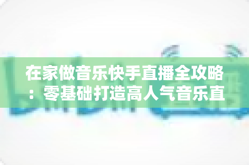 在家做音乐快手直播全攻略:零基础打造高人气音乐直播间的实用指南 在家做音乐快手直播全攻略:零基础打造高人气音乐直播间的实用指南