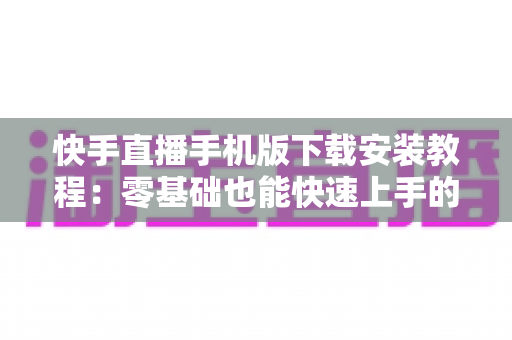 快手直播手机版下载安装教程:零基础也能快速上手的完整指南 快手直播手机版下载安装教程:零基础也能快速上手的完整指南
