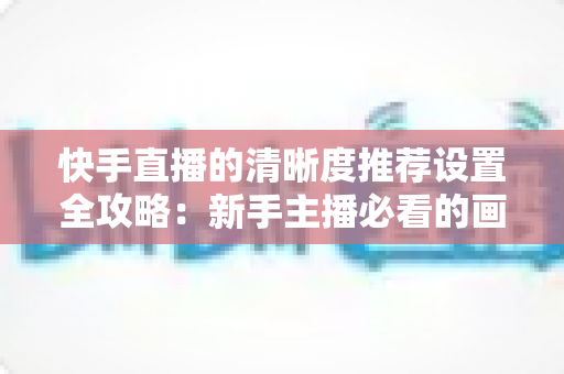 快手直播的清晰度推荐设置全攻略：新手主播必看的画质优化实用指南