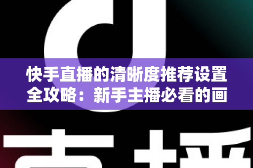 快手直播的清晰度推荐设置全攻略：新手主播必看的画质优化实用指南