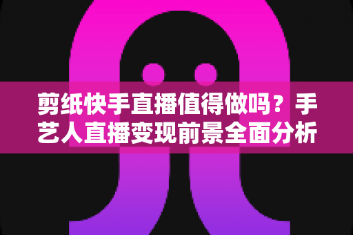 剪纸快手直播值得做吗?手艺人直播变现前景全面分析与实战指南 剪纸快手直播值得做吗?手艺人直播变现前景全面分析与实战指南