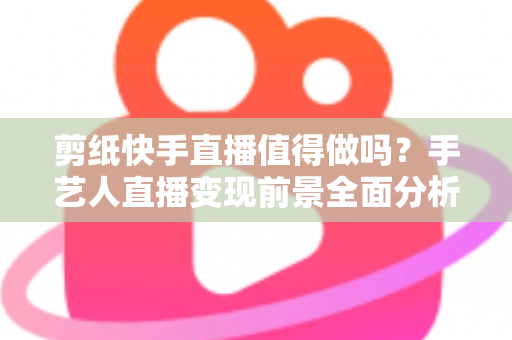 剪纸快手直播值得做吗?手艺人直播变现前景全面分析与实战指南 剪纸快手直播值得做吗?手艺人直播变现前景全面分析与实战指南