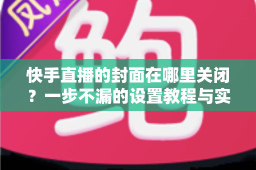 快手直播的封面在哪里关闭？一步不漏的设置教程与实用避坑指南大公开
