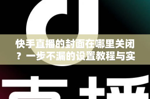 快手直播的封面在哪里关闭？一步不漏的设置教程与实用避坑指南大公开