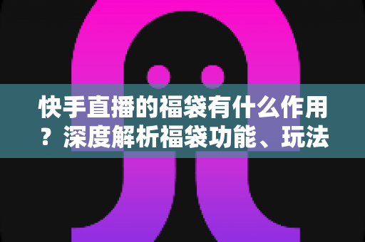 快手直播的福袋有什么作用？深度解析福袋功能、玩法与运营价值