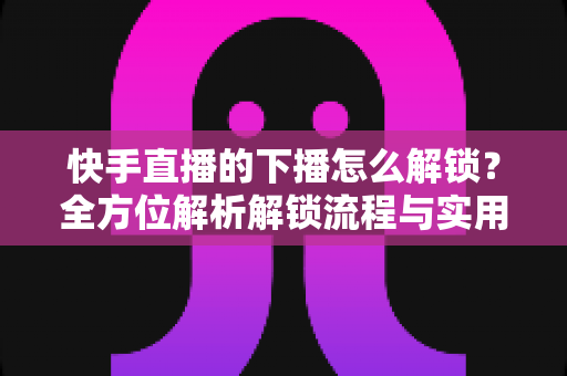 快手直播的下播怎么解锁？全方位解析解锁流程与实用解决技巧