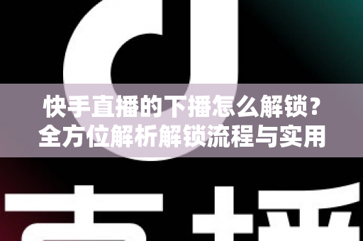 快手直播的下播怎么解锁？全方位解析解锁流程与实用解决技巧