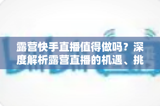 露营快手直播值得做吗?深度解析露营直播的机遇、挑战与变现全攻略 露营快手直播值得做吗?深度解析露营直播的机遇、挑战与变现全攻略