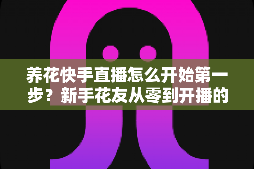 养花快手直播怎么开始第一步?新手花友从零到开播的完整实操指南 养花快手直播怎么开始第一步?新手花友从零到开播的完整实操指南