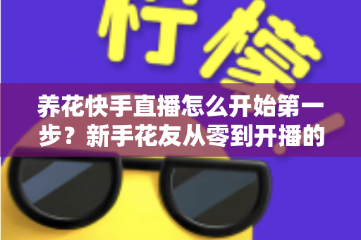 养花快手直播怎么开始第一步?新手花友从零到开播的完整实操指南 养花快手直播怎么开始第一步?新手花友从零到开播的完整实操指南
