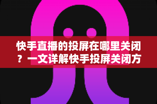 快手直播的投屏在哪里关闭?一文详解快手投屏关闭方法与实用技巧 快手直播的投屏在哪里关闭?一文详解快手投屏关闭方法与实用技巧
