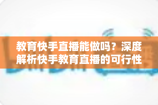 教育快手直播能做吗?深度解析快手教育直播的可行性、优势与实操全攻略 教育快手直播能做吗?深度解析快手教育直播的可行性、优势与实操全攻略