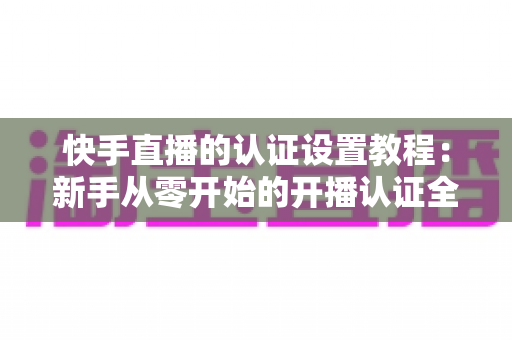 快手直播的认证设置教程:新手从零开始的开播认证全流程指南 快手直播的认证设置教程:新手从零开始的开播认证全流程指南