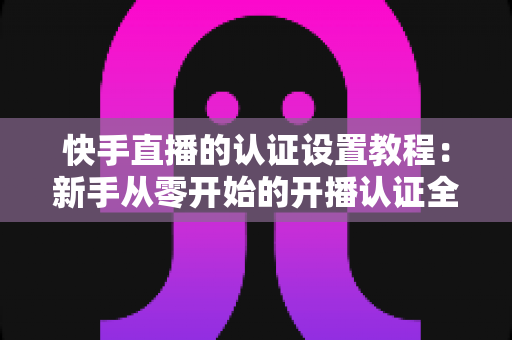 快手直播的认证设置教程:新手从零开始的开播认证全流程指南 快手直播的认证设置教程:新手从零开始的开播认证全流程指南