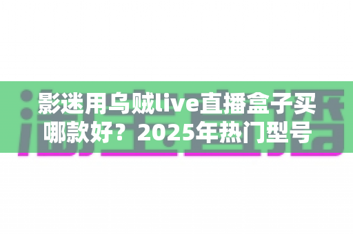影迷用乌贼live直播盒子买哪款好?2025年热门型号全维度选购指南与避坑攻略 影迷用乌贼live直播盒子买哪款好?2025年热门型号全维度选购指南与避坑攻略