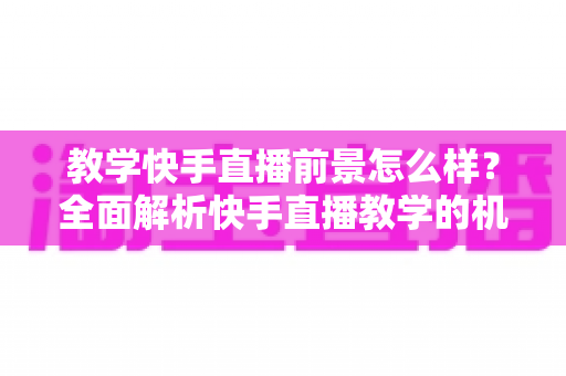 教学快手直播前景怎么样？全面解析快手直播教学的机遇、挑战与变现路径