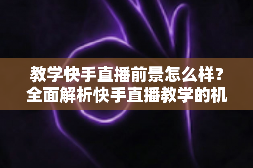 教学快手直播前景怎么样？全面解析快手直播教学的机遇、挑战与变现路径