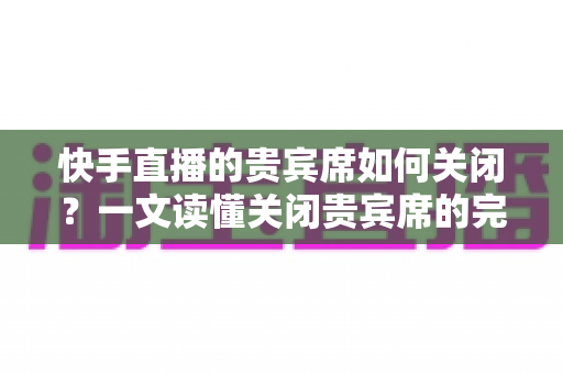快手直播的贵宾席如何关闭？一文读懂关闭贵宾席的完整操作指南与实用技巧
